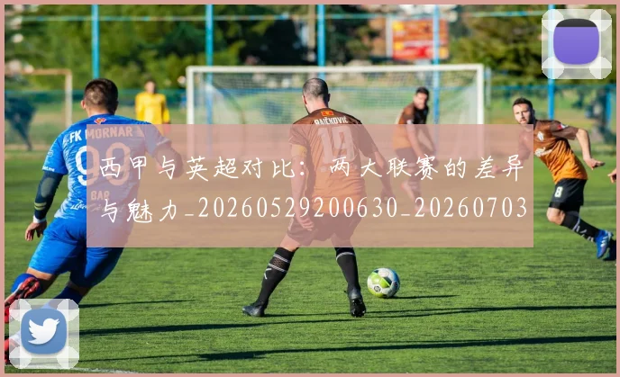 西甲与英超对比：两大联赛的差异与魅力_20260529200630_20260703181834