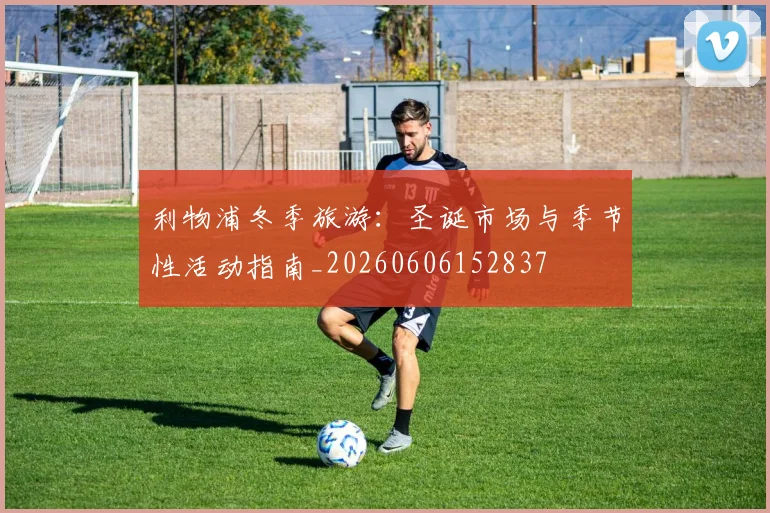利物浦冬季旅游:圣诞市场与季节性活动指南_20260606152837