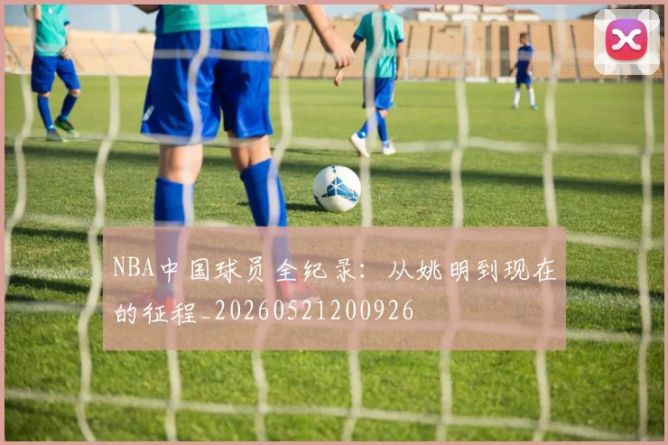 NBA中国球员全纪录：从姚明到现在的征程_20260521200926