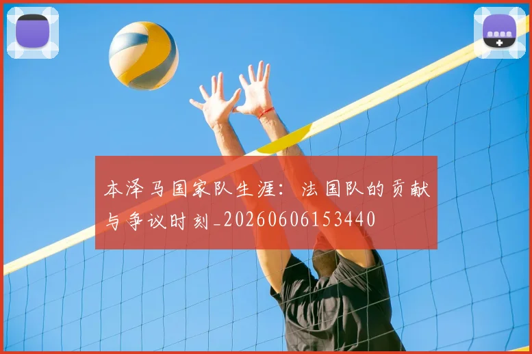本泽马国家队生涯：法国队的贡献与争议时刻_20260606153440