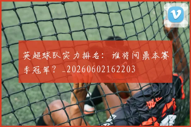 英超球队实力排名：谁将问鼎本赛季冠军？_20260602162203