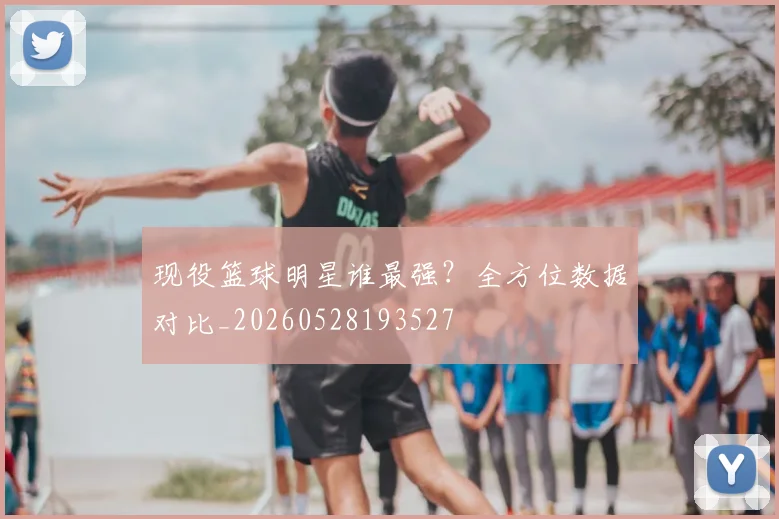现役篮球明星谁最强?全方位数据对比_20260528193527