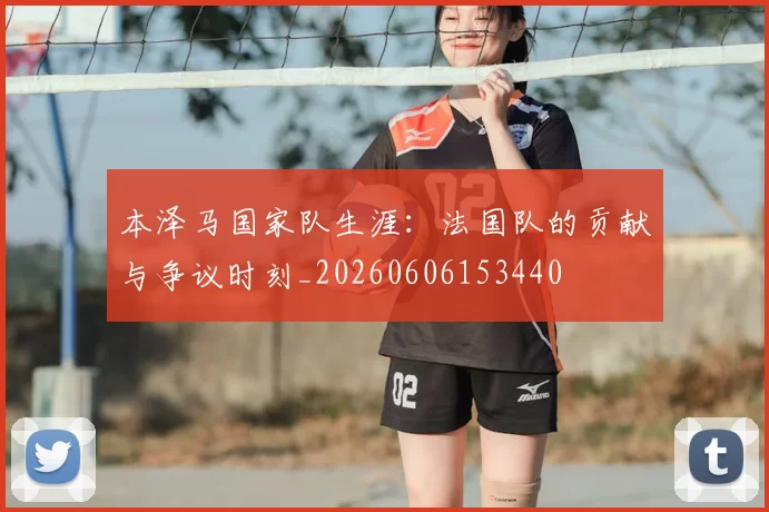 本泽马国家队生涯：法国队的贡献与争议时刻_20260606153440
