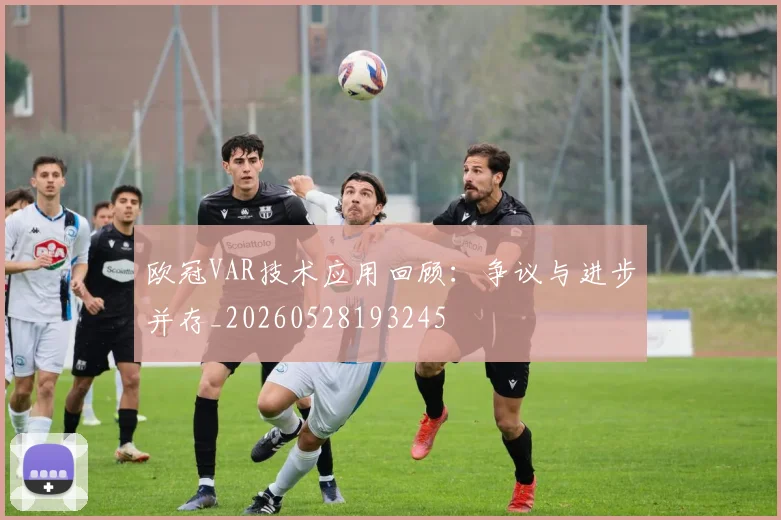 欧冠VAR技术应用回顾:争议与进步并存_20260528193245